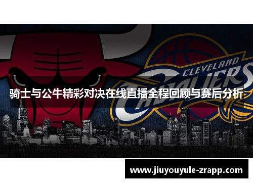 骑士与公牛精彩对决在线直播全程回顾与赛后分析